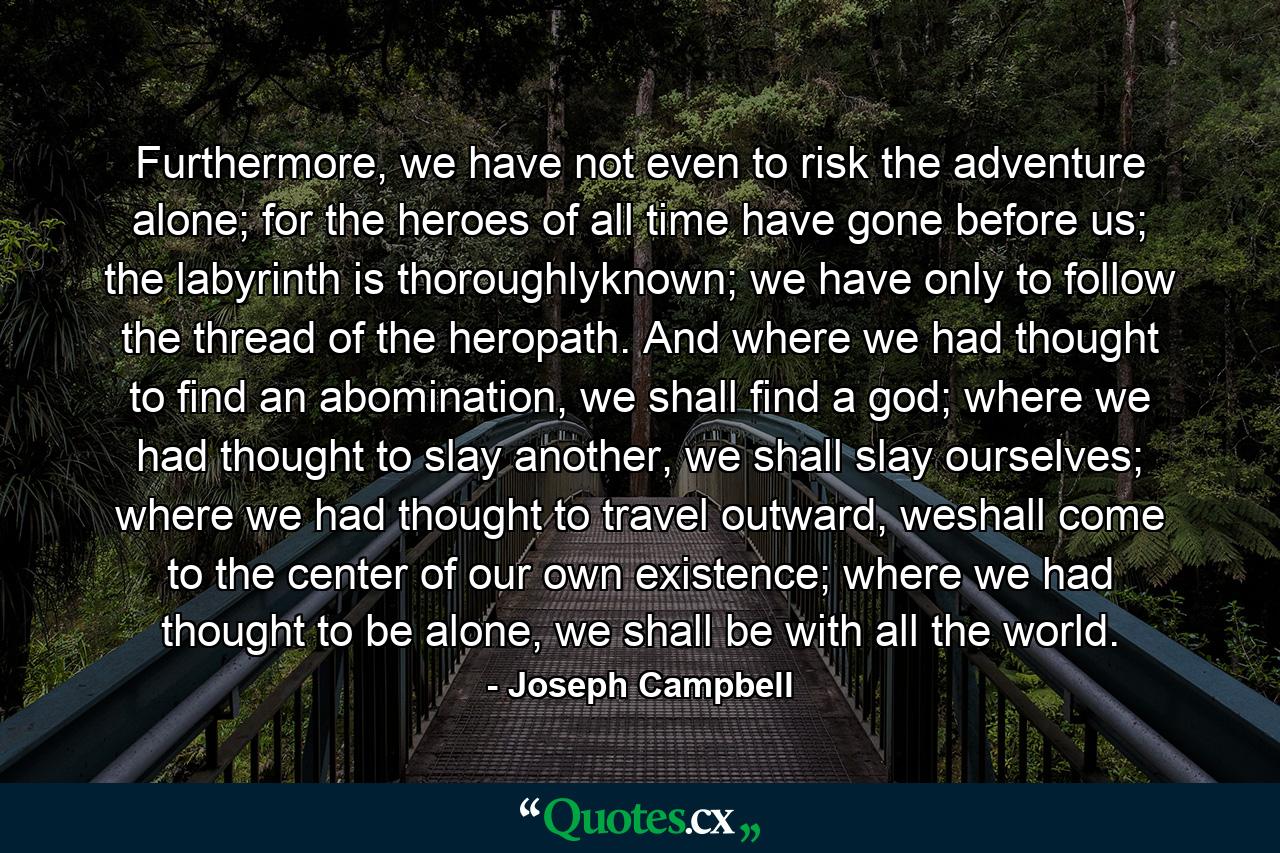 Furthermore, we have not even to risk the adventure alone; for the heroes of all time have gone before us; the labyrinth is thoroughlyknown; we have only to follow the thread of the heropath. And where we had thought to find an abomination, we shall find a god; where we had thought to slay another, we shall slay ourselves; where we had thought to travel outward, weshall come to the center of our own existence; where we had thought to be alone, we shall be with all the world. - Quote by Joseph Campbell