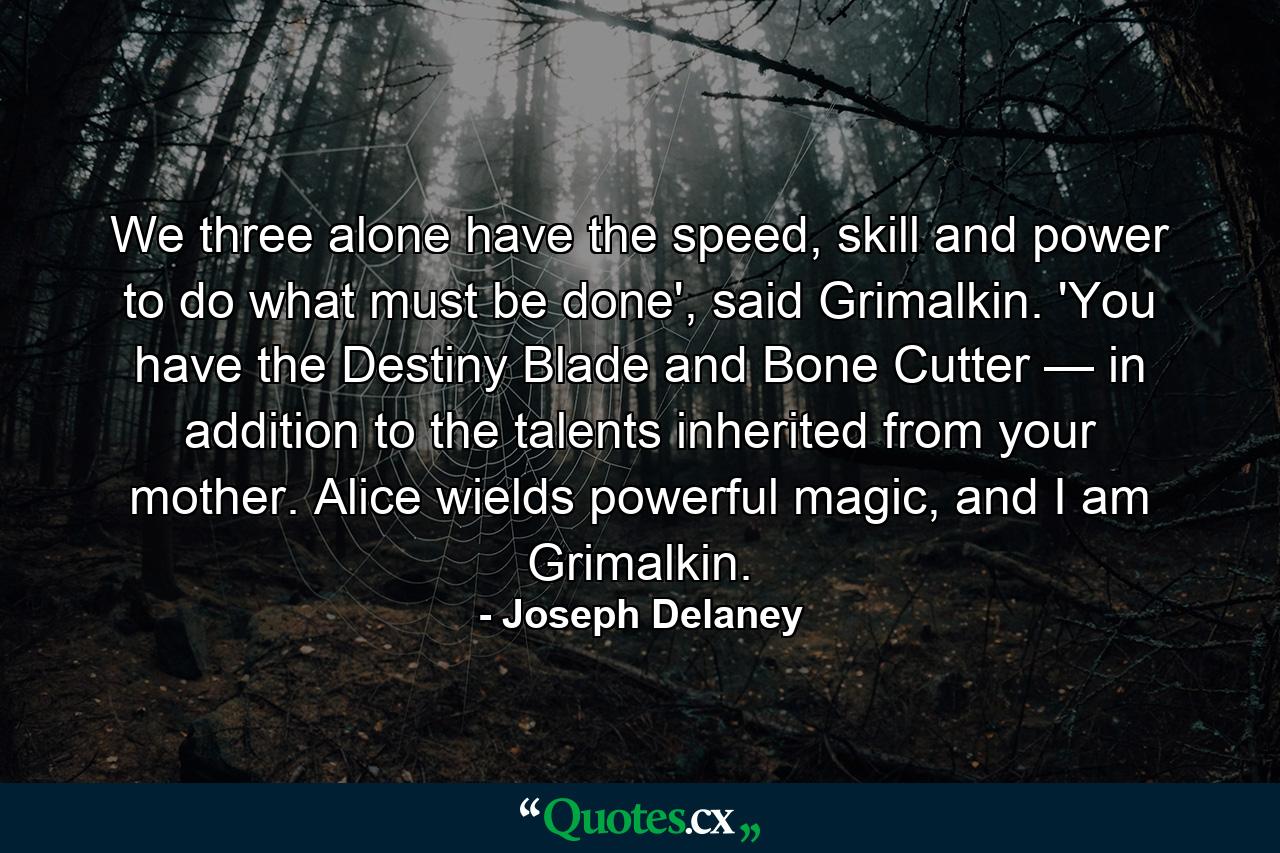 We three alone have the speed, skill and power to do what must be done', said Grimalkin. 'You have the Destiny Blade and Bone Cutter — in addition to the talents inherited from your mother. Alice wields powerful magic, and I am Grimalkin. - Quote by Joseph Delaney