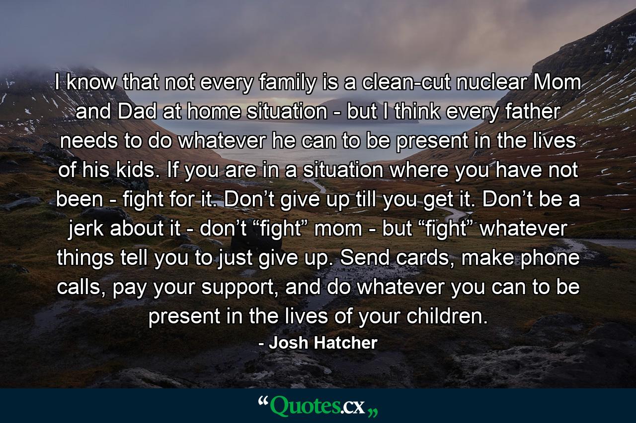 I know that not every family is a clean-cut nuclear Mom and Dad at home situation - but I think every father needs to do whatever he can to be present in the lives of his kids. If you are in a situation where you have not been - fight for it. Don’t give up till you get it. Don’t be a jerk about it - don’t “fight” mom - but “fight” whatever things tell you to just give up. Send cards, make phone calls, pay your support, and do whatever you can to be present in the lives of your children. - Quote by Josh Hatcher