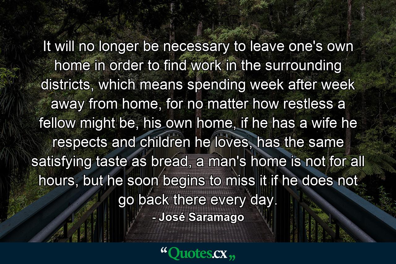 It will no longer be necessary to leave one's own home in order to find work in the surrounding districts, which means spending week after week away from home, for no matter how restless a fellow might be, his own home, if he has a wife he respects and children he loves, has the same satisfying taste as bread, a man's home is not for all hours, but he soon begins to miss it if he does not go back there every day. - Quote by José Saramago