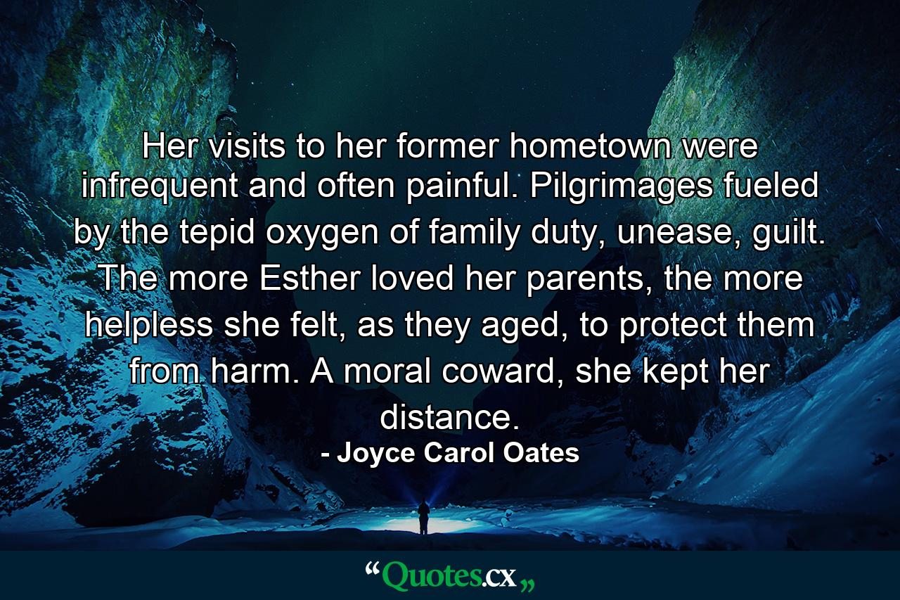 Her visits to her former hometown were infrequent and often painful. Pilgrimages fueled by the tepid oxygen of family duty, unease, guilt. The more Esther loved her parents, the more helpless she felt, as they aged, to protect them from harm. A moral coward, she kept her distance. - Quote by Joyce Carol Oates