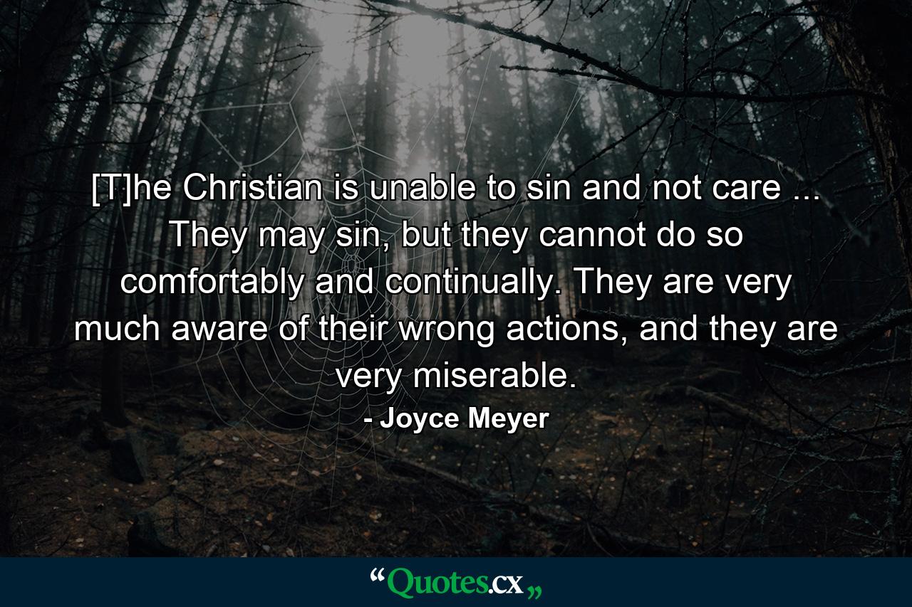 [T]he Christian is unable to sin and not care ... They may sin, but they cannot do so comfortably and continually. They are very much aware of their wrong actions, and they are very miserable. - Quote by Joyce Meyer