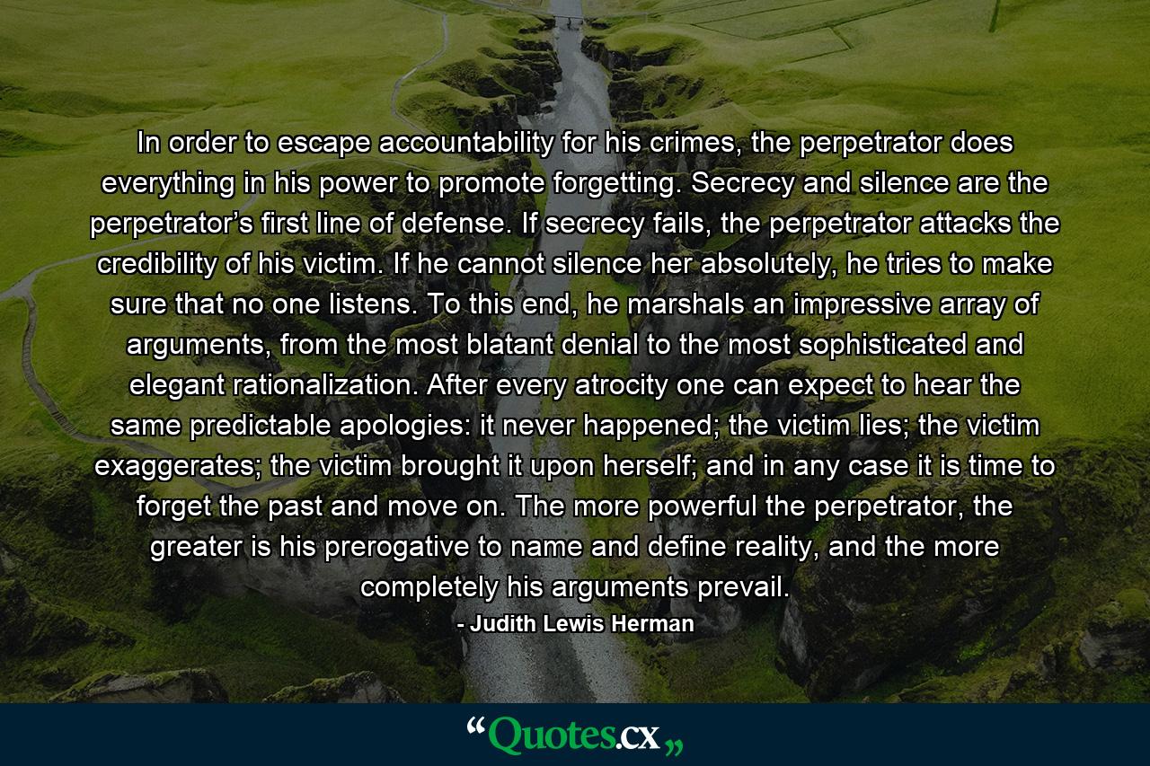 In order to escape accountability for his crimes, the perpetrator does everything in his power to promote forgetting. Secrecy and silence are the perpetrator’s first line of defense. If secrecy fails, the perpetrator attacks the credibility of his victim. If he cannot silence her absolutely, he tries to make sure that no one listens. To this end, he marshals an impressive array of arguments, from the most blatant denial to the most sophisticated and elegant rationalization. After every atrocity one can expect to hear the same predictable apologies: it never happened; the victim lies; the victim exaggerates; the victim brought it upon herself; and in any case it is time to forget the past and move on. The more powerful the perpetrator, the greater is his prerogative to name and define reality, and the more completely his arguments prevail. - Quote by Judith Lewis Herman