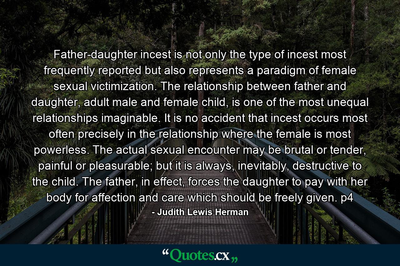 Father-daughter incest is not only the type of incest most frequently reported but also represents a paradigm of female sexual victimization. The relationship between father and daughter, adult male and female child, is one of the most unequal relationships imaginable. It is no accident that incest occurs most often precisely in the relationship where the female is most powerless. The actual sexual encounter may be brutal or tender, painful or pleasurable; but it is always, inevitably, destructive to the child. The father, in effect, forces the daughter to pay with her body for affection and care which should be freely given. p4 - Quote by Judith Lewis Herman