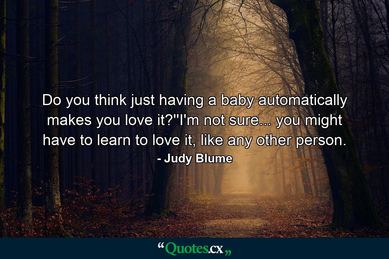 Do you think just having a baby automatically makes you love it?''I'm not sure... you might have to learn to love it, like any other person. - Quote by Judy Blume