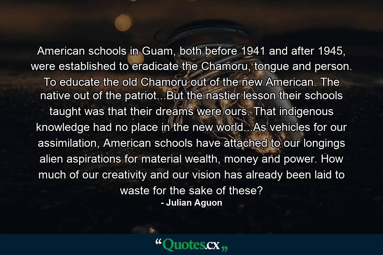 American schools in Guam, both before 1941 and after 1945, were established to eradicate the Chamoru, tongue and person. To educate the old Chamoru out of the new American. The native out of the patriot...But the nastier lesson their schools taught was that their dreams were ours. That indigenous knowledge had no place in the new world...As vehicles for our assimilation, American schools have attached to our longings alien aspirations for material wealth, money and power. How much of our creativity and our vision has already been laid to waste for the sake of these? - Quote by Julian Aguon