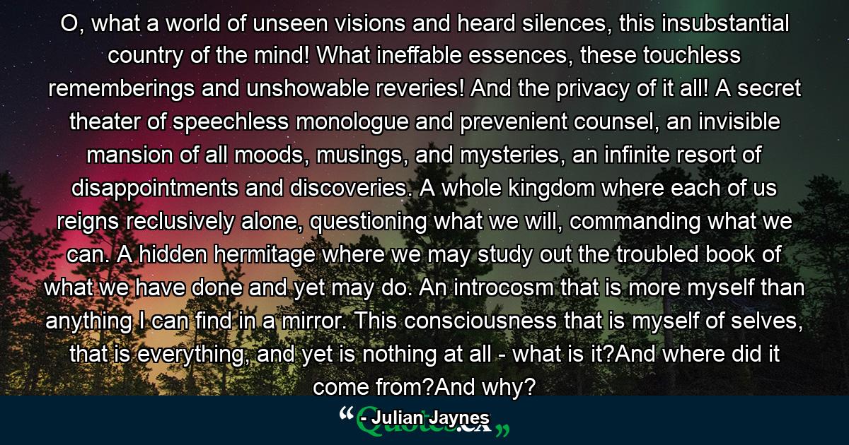 O, what a world of unseen visions and heard silences, this insubstantial country of the mind! What ineffable essences, these touchless rememberings and unshowable reveries! And the privacy of it all! A secret theater of speechless monologue and prevenient counsel, an invisible mansion of all moods, musings, and mysteries, an infinite resort of disappointments and discoveries. A whole kingdom where each of us reigns reclusively alone, questioning what we will, commanding what we can. A hidden hermitage where we may study out the troubled book of what we have done and yet may do. An introcosm that is more myself than anything I can find in a mirror. This consciousness that is myself of selves, that is everything, and yet is nothing at all - what is it?And where did it come from?And why? - Quote by Julian Jaynes