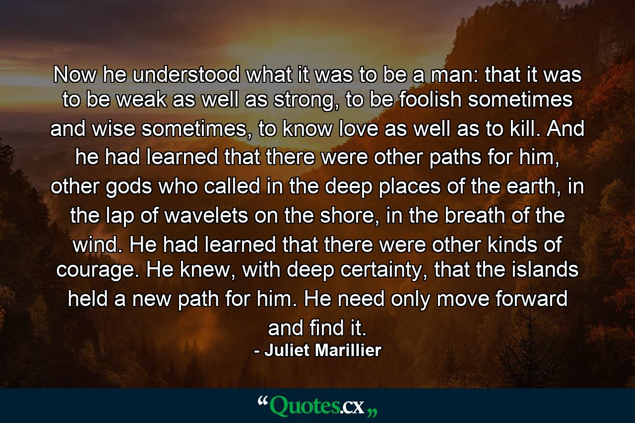 Now he understood what it was to be a man: that it was to be weak as well as strong, to be foolish sometimes and wise sometimes, to know love as well as to kill. And he had learned that there were other paths for him, other gods who called in the deep places of the earth, in the lap of wavelets on the shore, in the breath of the wind. He had learned that there were other kinds of courage. He knew, with deep certainty, that the islands held a new path for him. He need only move forward and find it. - Quote by Juliet Marillier