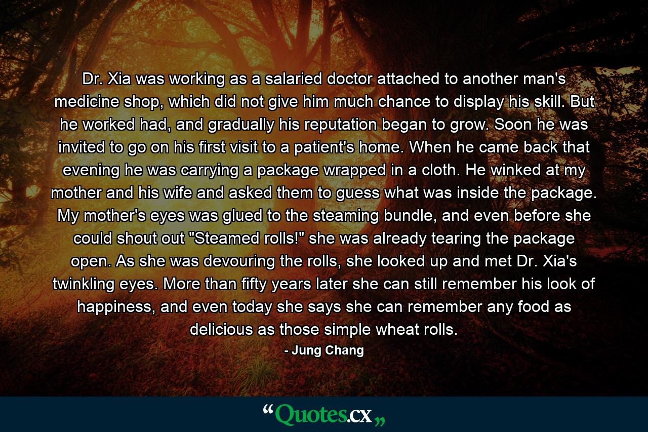 Dr. Xia was working as a salaried doctor attached to another man's medicine shop, which did not give him much chance to display his skill. But he worked had, and gradually his reputation began to grow. Soon he was invited to go on his first visit to a patient's home. When he came back that evening he was carrying a package wrapped in a cloth. He winked at my mother and his wife and asked them to guess what was inside the package. My mother's eyes was glued to the steaming bundle, and even before she could shout out 