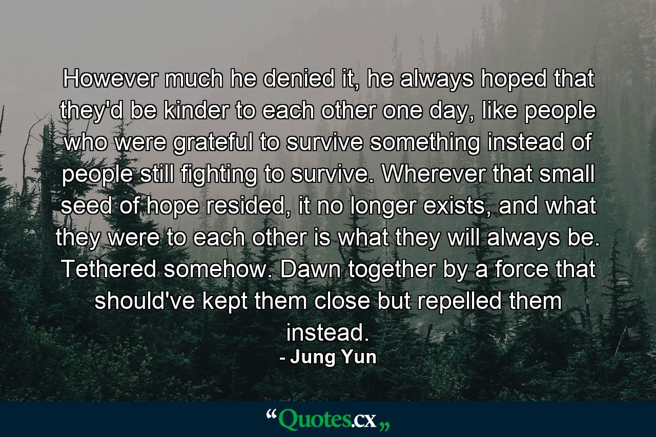 However much he denied it, he always hoped that they'd be kinder to each other one day, like people who were grateful to survive something instead of people still fighting to survive. Wherever that small seed of hope resided, it no longer exists, and what they were to each other is what they will always be. Tethered somehow. Dawn together by a force that should've kept them close but repelled them instead. - Quote by Jung Yun