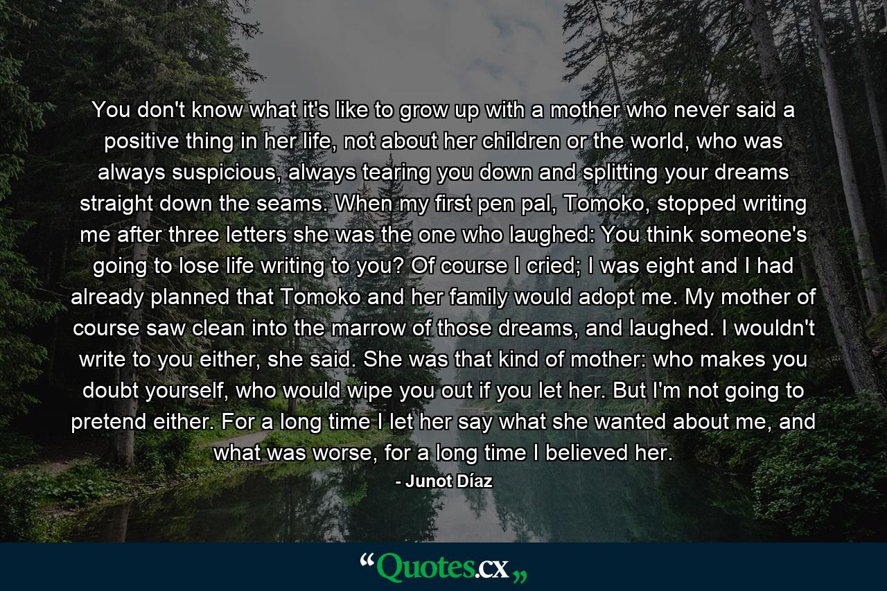 You don't know what it's like to grow up with a mother who never said a positive thing in her life, not about her children or the world, who was always suspicious, always tearing you down and splitting your dreams straight down the seams. When my first pen pal, Tomoko, stopped writing me after three letters she was the one who laughed: You think someone's going to lose life writing to you? Of course I cried; I was eight and I had already planned that Tomoko and her family would adopt me. My mother of course saw clean into the marrow of those dreams, and laughed. I wouldn't write to you either, she said. She was that kind of mother: who makes you doubt yourself, who would wipe you out if you let her. But I'm not going to pretend either. For a long time I let her say what she wanted about me, and what was worse, for a long time I believed her. - Quote by Junot Díaz