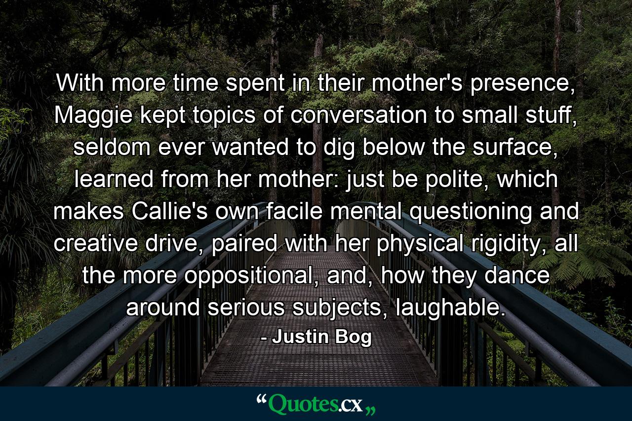 With more time spent in their mother's presence, Maggie kept topics of conversation to small stuff, seldom ever wanted to dig below the surface, learned from her mother: just be polite, which makes Callie's own facile mental questioning and creative drive, paired with her physical rigidity, all the more oppositional, and, how they dance around serious subjects, laughable. - Quote by Justin Bog