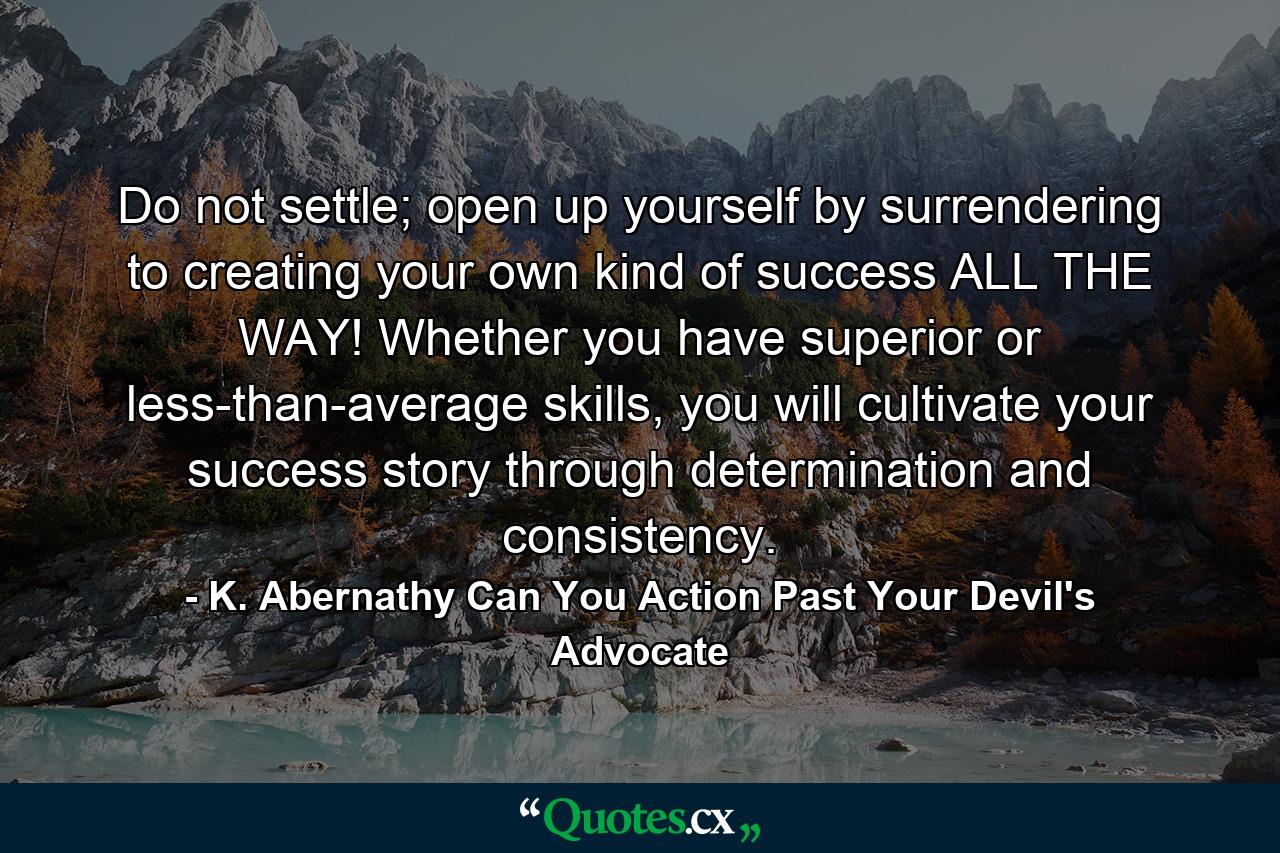 Do not settle; open up yourself by surrendering to creating your own kind of success ALL THE WAY! Whether you have superior or less-than-average skills, you will cultivate your success story through determination and consistency. - Quote by K. Abernathy Can You Action Past Your Devil's Advocate