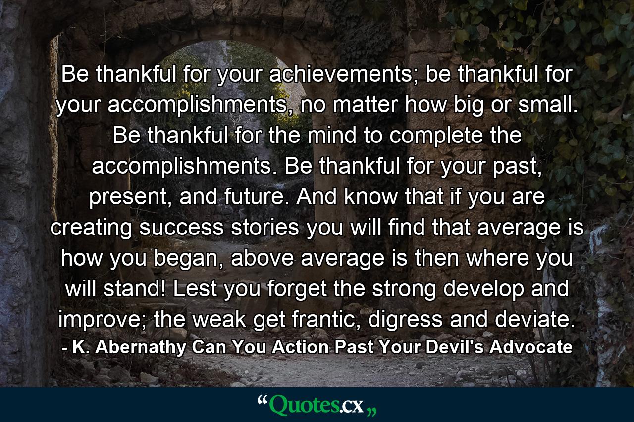 Be thankful for your achievements; be thankful for your accomplishments, no matter how big or small. Be thankful for the mind to complete the accomplishments. Be thankful for your past, present, and future. And know that if you are creating success stories you will find that average is how you began, above average is then where you will stand! Lest you forget the strong develop and improve; the weak get frantic, digress and deviate. - Quote by K. Abernathy Can You Action Past Your Devil's Advocate