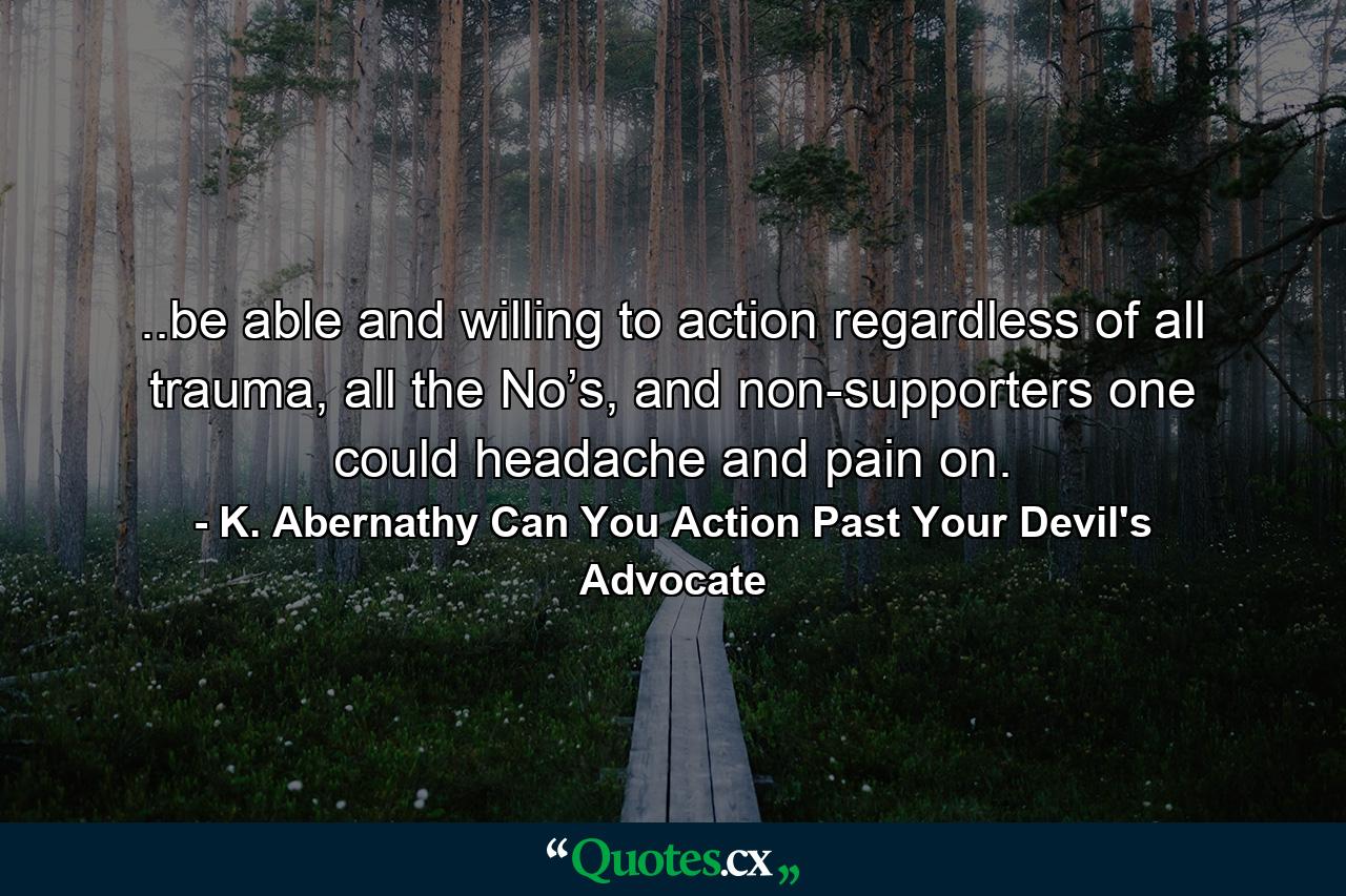 ..be able and willing to action regardless of all trauma, all the No’s, and non-supporters one could headache and pain on. - Quote by K. Abernathy Can You Action Past Your Devil's Advocate