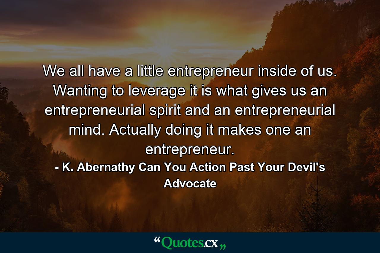 We all have a little entrepreneur inside of us. Wanting to leverage it is what gives us an entrepreneurial spirit and an entrepreneurial mind. Actually doing it makes one an entrepreneur. - Quote by K. Abernathy Can You Action Past Your Devil's Advocate