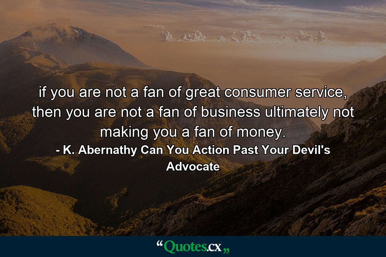 if you are not a fan of great consumer service, then you are not a fan of business ultimately not making you a fan of money. - Quote by K. Abernathy Can You Action Past Your Devil's Advocate