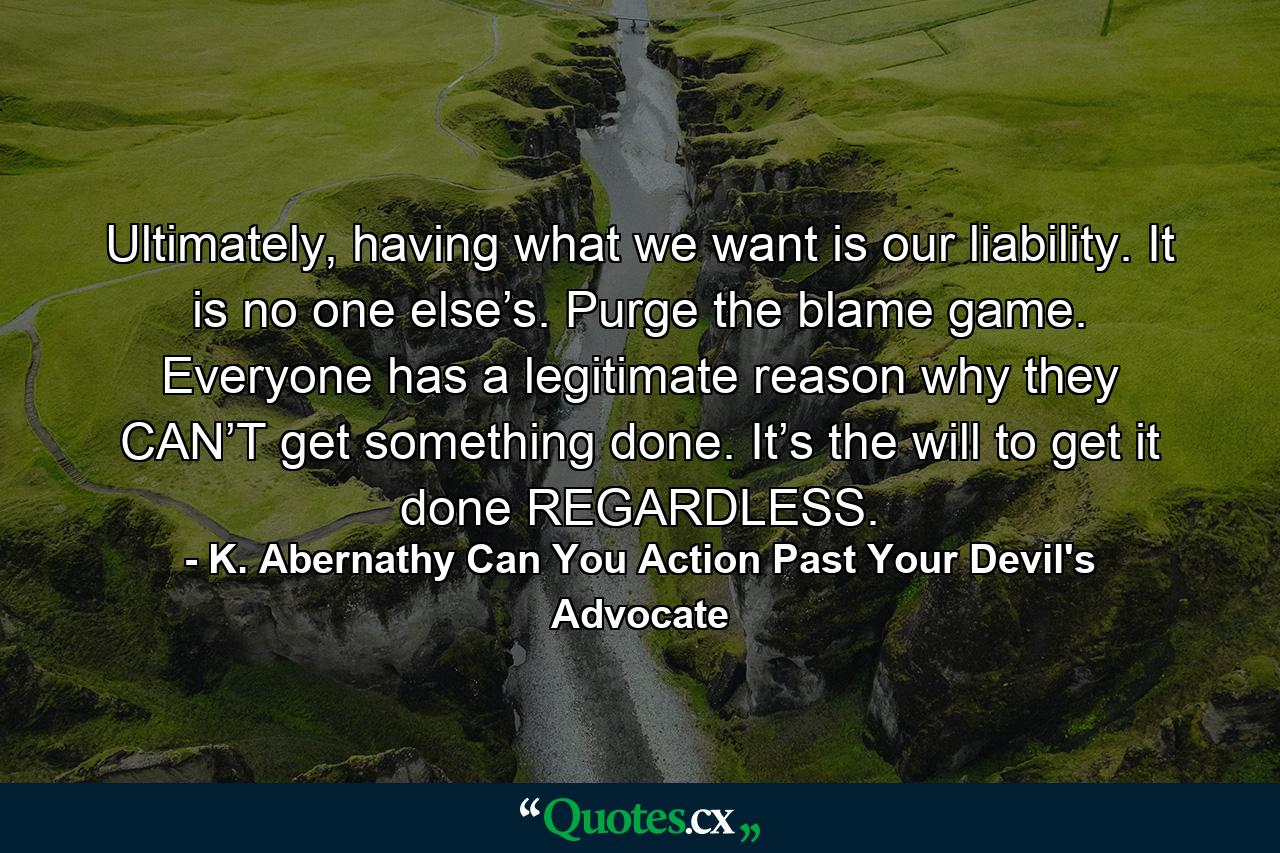 Ultimately, having what we want is our liability. It is no one else’s. Purge the blame game. Everyone has a legitimate reason why they CAN’T get something done. It’s the will to get it done REGARDLESS. - Quote by K. Abernathy Can You Action Past Your Devil's Advocate