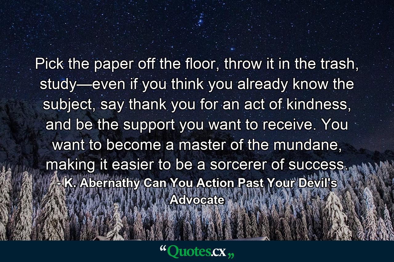 Pick the paper off the floor, throw it in the trash, study—even if you think you already know the subject, say thank you for an act of kindness, and be the support you want to receive. You want to become a master of the mundane, making it easier to be a sorcerer of success. - Quote by K. Abernathy Can You Action Past Your Devil's Advocate