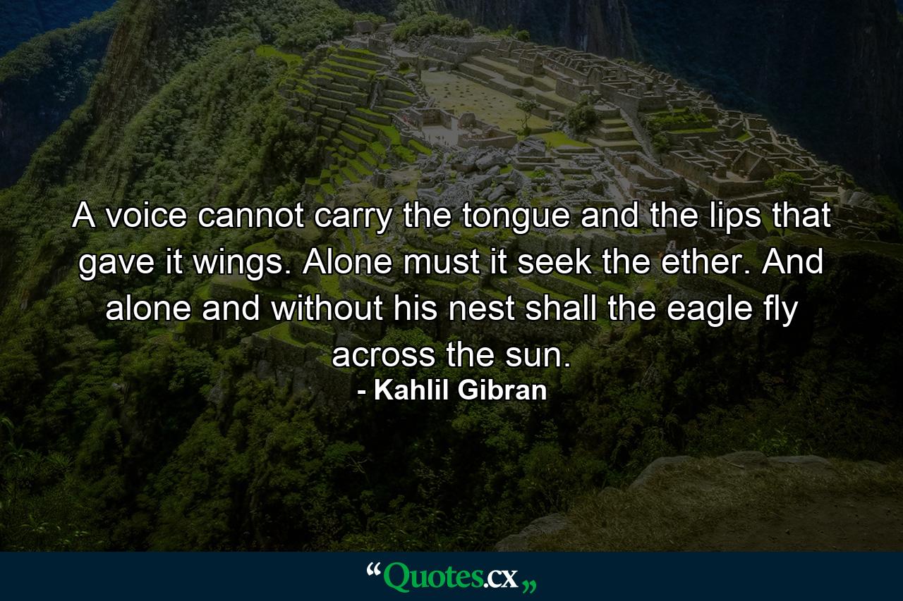 A voice cannot carry the tongue and the lips that gave it wings. Alone must it seek the ether. And alone and without his nest shall the eagle fly across the sun. - Quote by Kahlil Gibran