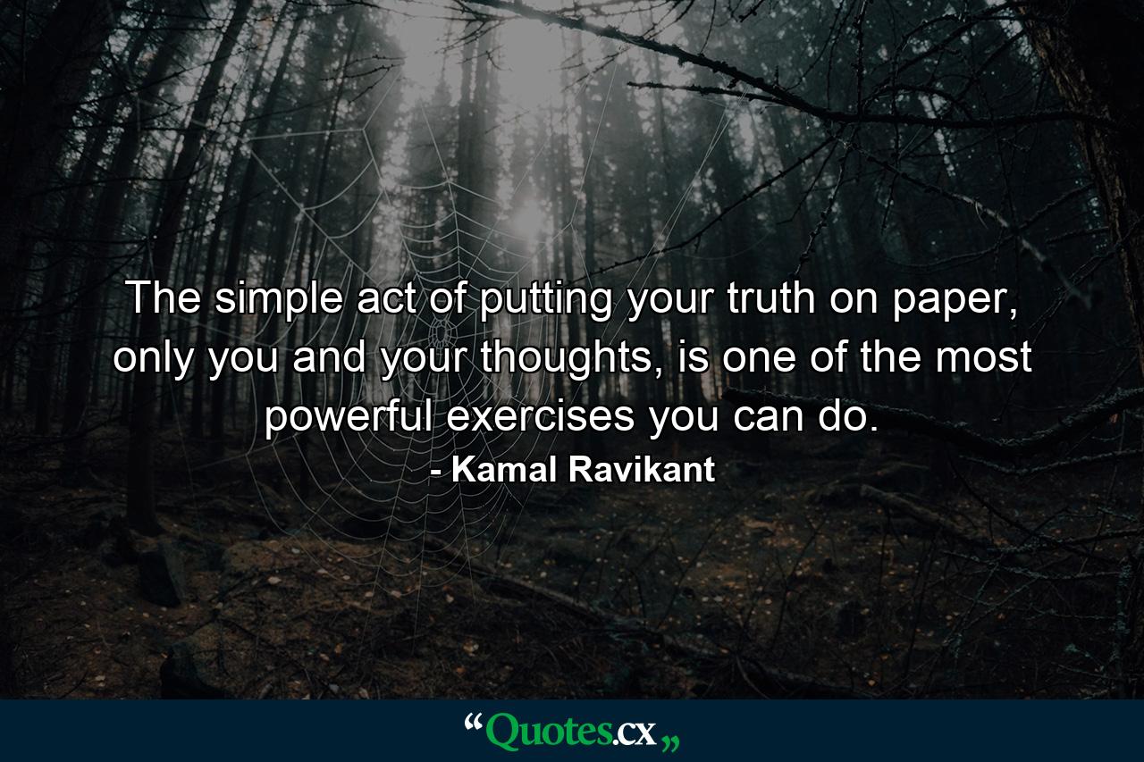 The simple act of putting your truth on paper, only you and your thoughts, is one of the most powerful exercises you can do. - Quote by Kamal Ravikant