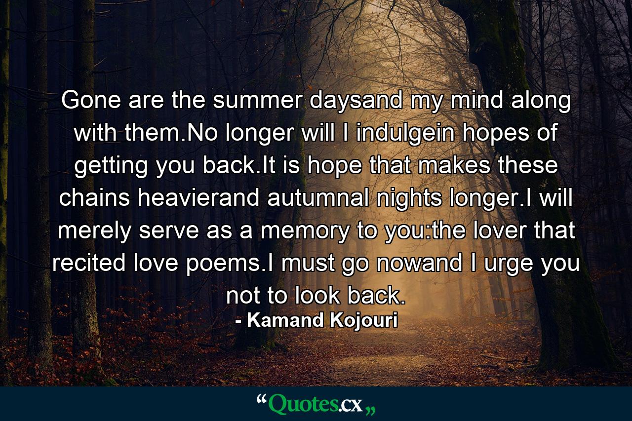 Gone are the summer daysand my mind along with them.No longer will I indulgein hopes of getting you back.It is hope that makes these chains heavierand autumnal nights longer.I will merely serve as a memory to you:the lover that recited love poems.I must go nowand I urge you not to look back. - Quote by Kamand Kojouri