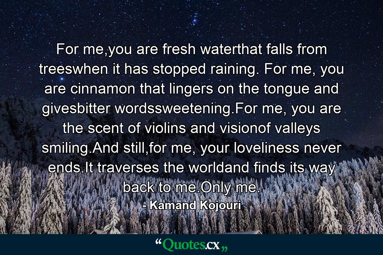 For me,you are fresh waterthat falls from treeswhen it has stopped raining. For me, you are cinnamon that lingers on the tongue and givesbitter wordssweetening.For me, you are the scent of violins and visionof valleys smiling.And still,for me, your loveliness never ends.It traverses the worldand finds its way back to me.Only me. - Quote by Kamand Kojouri