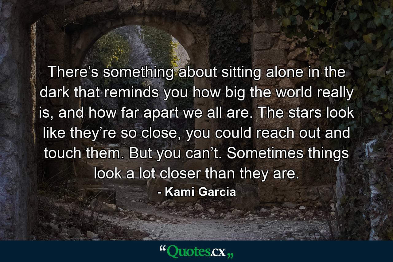 There’s something about sitting alone in the dark that reminds you how big the world really is, and how far apart we all are. The stars look like they’re so close, you could reach out and touch them. But you can’t. Sometimes things look a lot closer than they are. - Quote by Kami Garcia