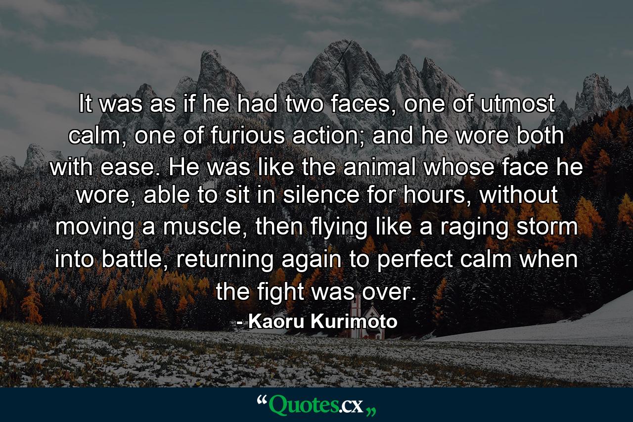 It was as if he had two faces, one of utmost calm, one of furious action; and he wore both with ease. He was like the animal whose face he wore, able to sit in silence for hours, without moving a muscle, then flying like a raging storm into battle, returning again to perfect calm when the fight was over. - Quote by Kaoru Kurimoto