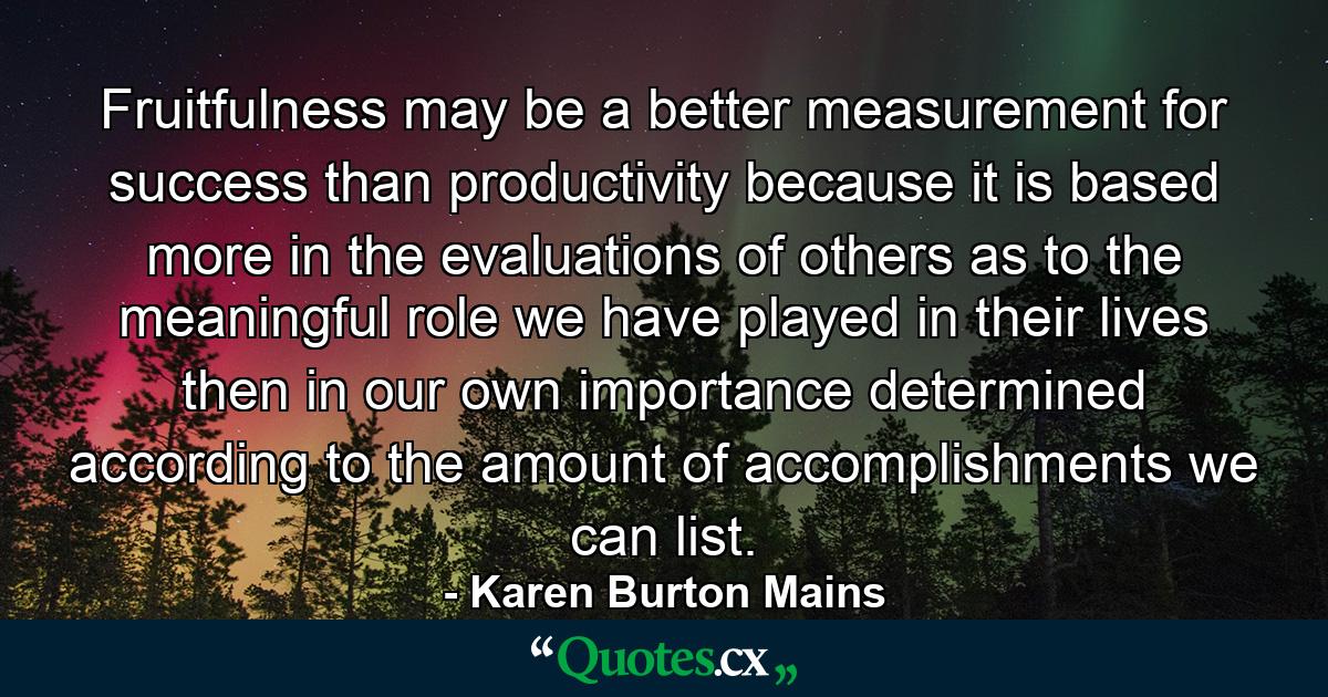 Fruitfulness may be a better measurement for success than productivity because it is based more in the evaluations of others as to the meaningful role we have played in their lives then in our own importance determined according to the amount of accomplishments we can list. - Quote by Karen Burton Mains