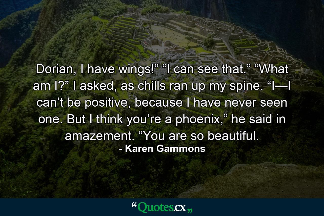 Dorian, I have wings!” “I can see that.” “What am I?” I asked, as chills ran up my spine. “I—I can’t be positive, because I have never seen one. But I think you’re a phoenix,” he said in amazement. “You are so beautiful. - Quote by Karen Gammons