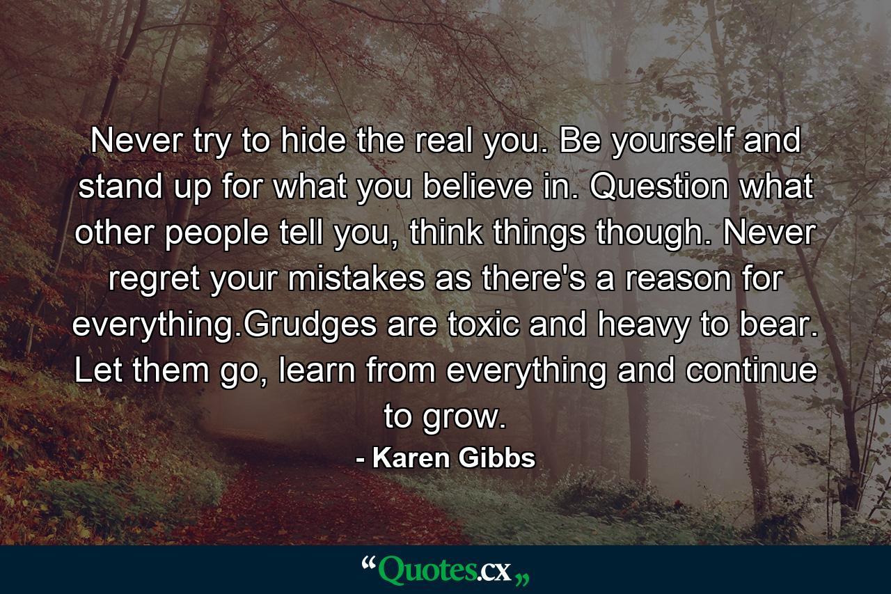 Never try to hide the real you. Be yourself and stand up for what you believe in. Question what other people tell you, think things though. Never regret your mistakes as there's a reason for everything.Grudges are toxic and heavy to bear. Let them go, learn from everything and continue to grow. - Quote by Karen Gibbs