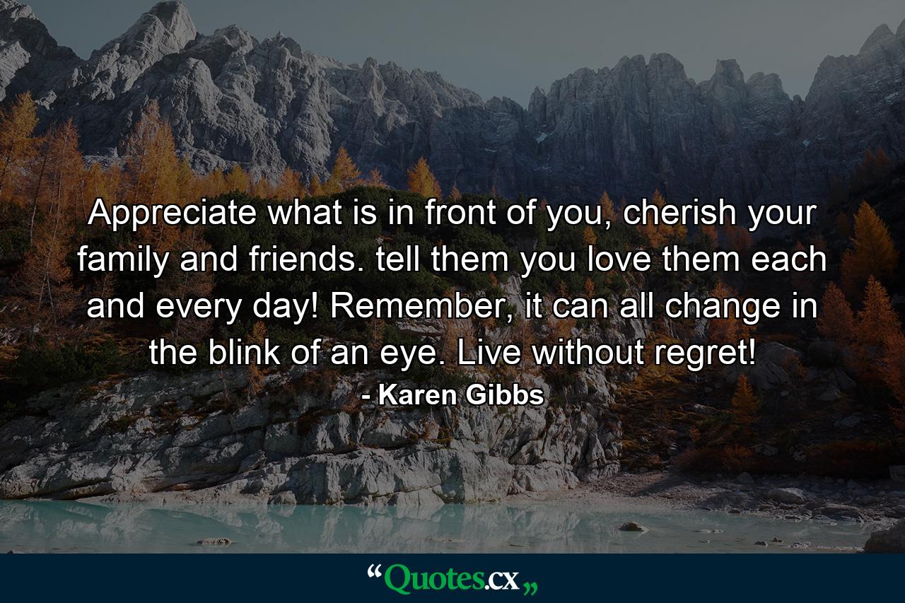 Appreciate what is in front of you, cherish your family and friends. tell them you love them each and every day! Remember, it can all change in the blink of an eye. Live without regret! - Quote by Karen Gibbs