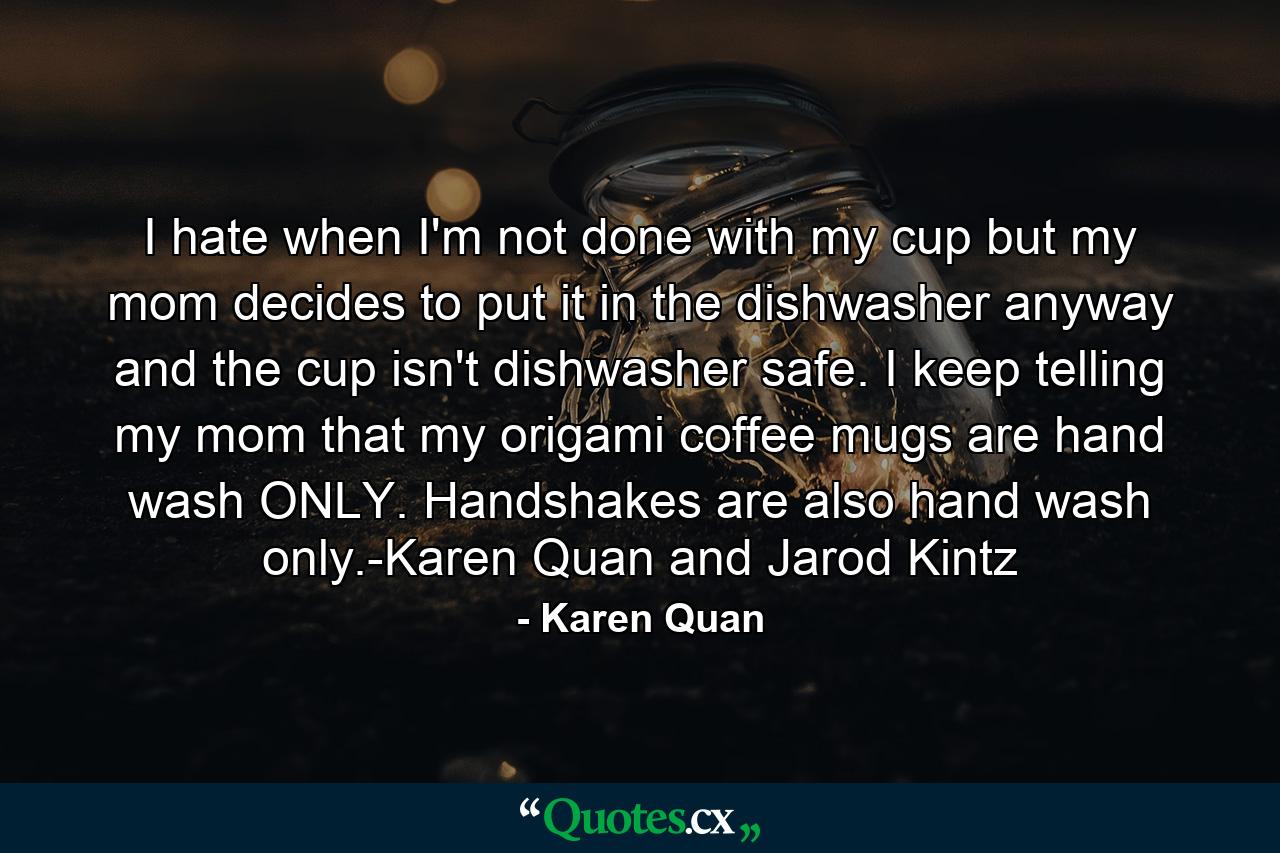 I hate when I'm not done with my cup but my mom decides to put it in the dishwasher anyway and the cup isn't dishwasher safe. I keep telling my mom that my origami coffee mugs are hand wash ONLY. Handshakes are also hand wash only.-Karen Quan and Jarod Kintz - Quote by Karen Quan