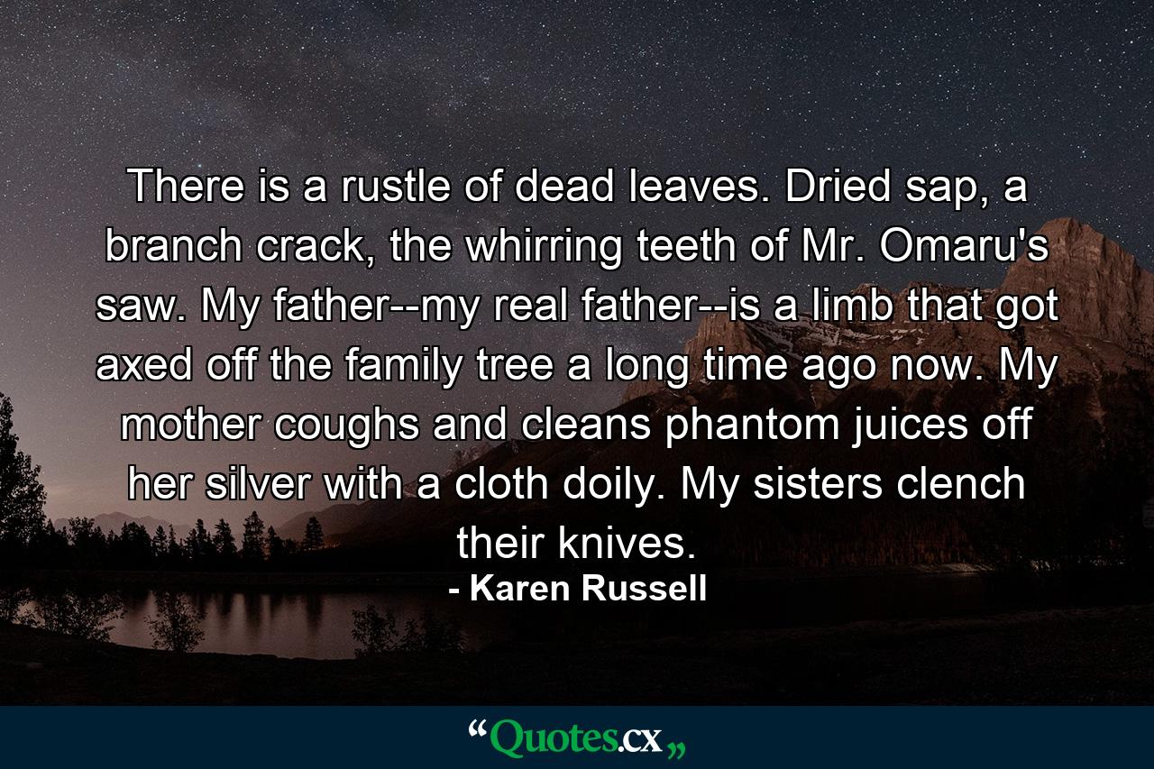 There is a rustle of dead leaves. Dried sap, a branch crack, the whirring teeth of Mr. Omaru's saw. My father--my real father--is a limb that got axed off the family tree a long time ago now. My mother coughs and cleans phantom juices off her silver with a cloth doily. My sisters clench their knives. - Quote by Karen Russell