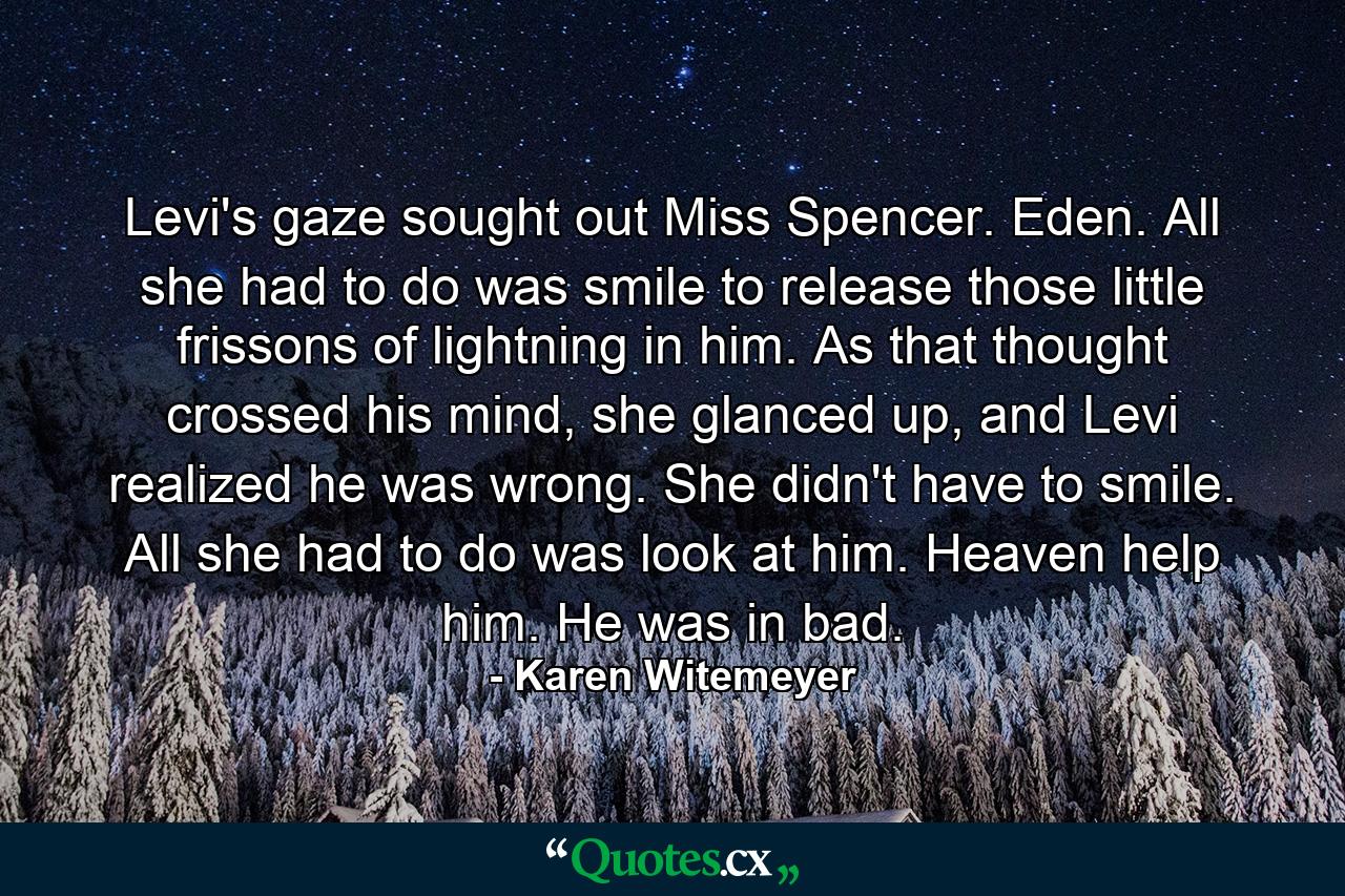 Levi's gaze sought out Miss Spencer. Eden. All she had to do was smile to release those little frissons of lightning in him.  As that thought crossed his mind, she glanced up, and Levi realized he was wrong. She didn't have to smile. All she had to do was look at him.  Heaven help him. He was in bad. - Quote by Karen Witemeyer