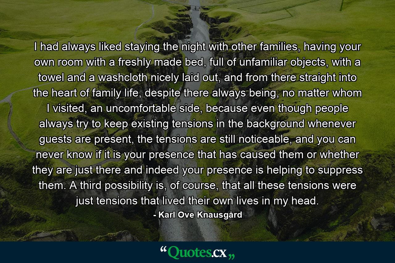 I had always liked staying the night with other families, having your own room with a freshly made bed, full of unfamiliar objects, with a towel and a washcloth nicely laid out, and from there straight into the heart of family life, despite there always being, no matter whom I visited, an uncomfortable side, because even though people always try to keep existing tensions in the background whenever guests are present, the tensions are still noticeable, and you can never know if it is your presence that has caused them or whether they are just there and indeed your presence is helping to suppress them. A third possibility is, of course, that all these tensions were just tensions that lived their own lives in my head. - Quote by Karl Ove Knausgård