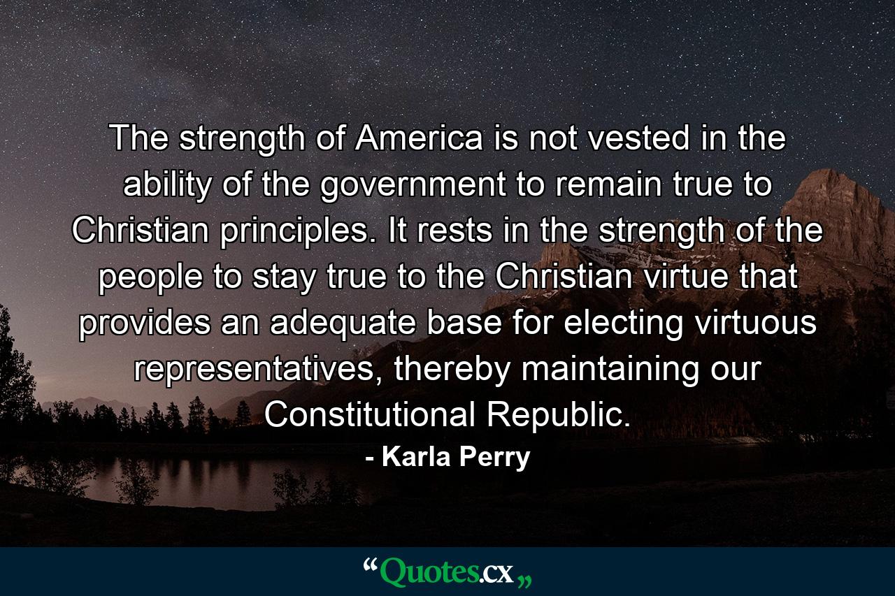 The strength of America is not vested in the ability of the government to remain true to Christian principles. It rests in the strength of the people to stay true to the Christian virtue that provides an adequate base for electing virtuous representatives, thereby maintaining our Constitutional Republic. - Quote by Karla Perry