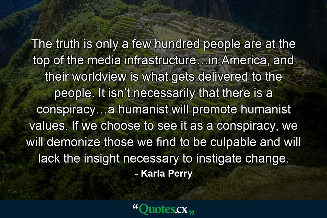 The truth is only a few hundred people are at the top of the media infrastructure…in America, and their worldview is what gets delivered to the people. It isn’t necessarily that there is a conspiracy…a humanist will promote humanist values. If we choose to see it as a conspiracy, we will demonize those we find to be culpable and will lack the insight necessary to instigate change. - Quote by Karla Perry