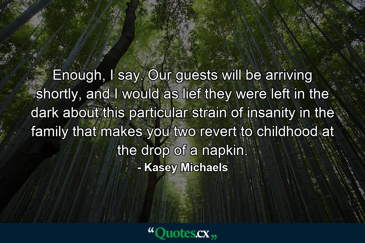 Enough, I say. Our guests will be arriving shortly, and I would as lief they were left in the dark about this particular strain of insanity in the family that makes you two revert to childhood at the drop of a napkin. - Quote by Kasey Michaels