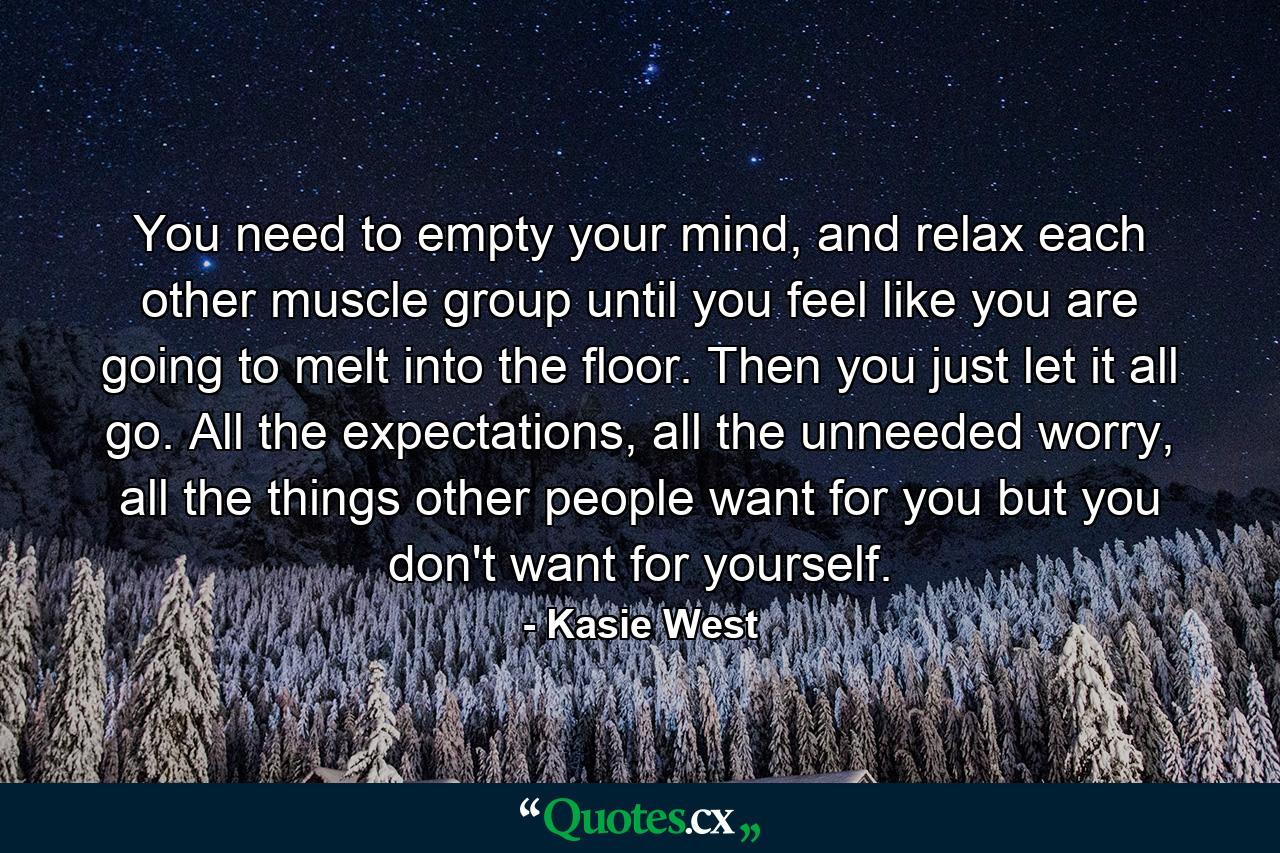 You need to empty your mind, and relax each other muscle group until you feel like you are going to melt into the floor. Then you just let it all go. All the expectations, all the unneeded worry, all the things other people want for you but you don't want for yourself. - Quote by Kasie West