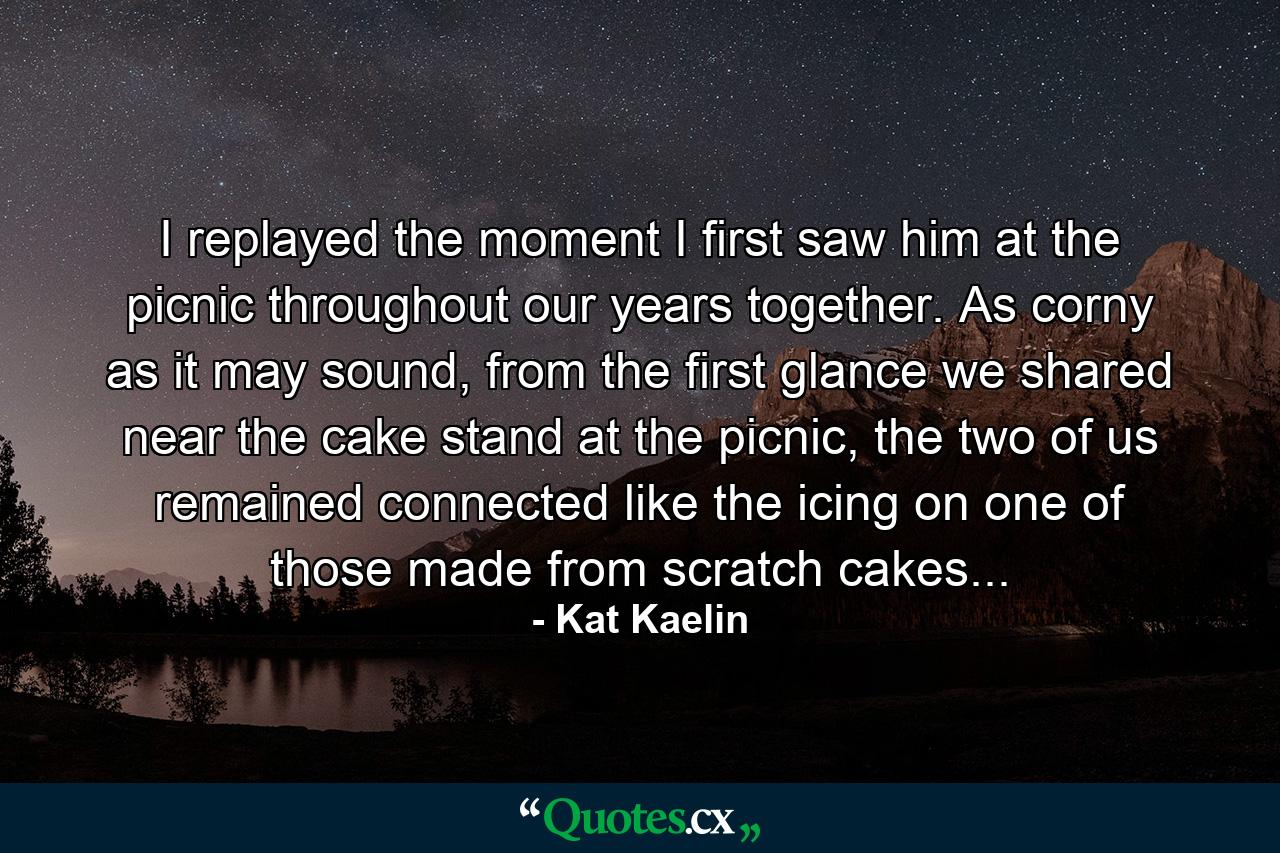 I replayed the moment I first saw him at the picnic throughout our years together. As corny as it may sound, from the first glance we shared near the cake stand at the picnic, the two of us remained connected like the icing on one of those made from scratch cakes... - Quote by Kat Kaelin