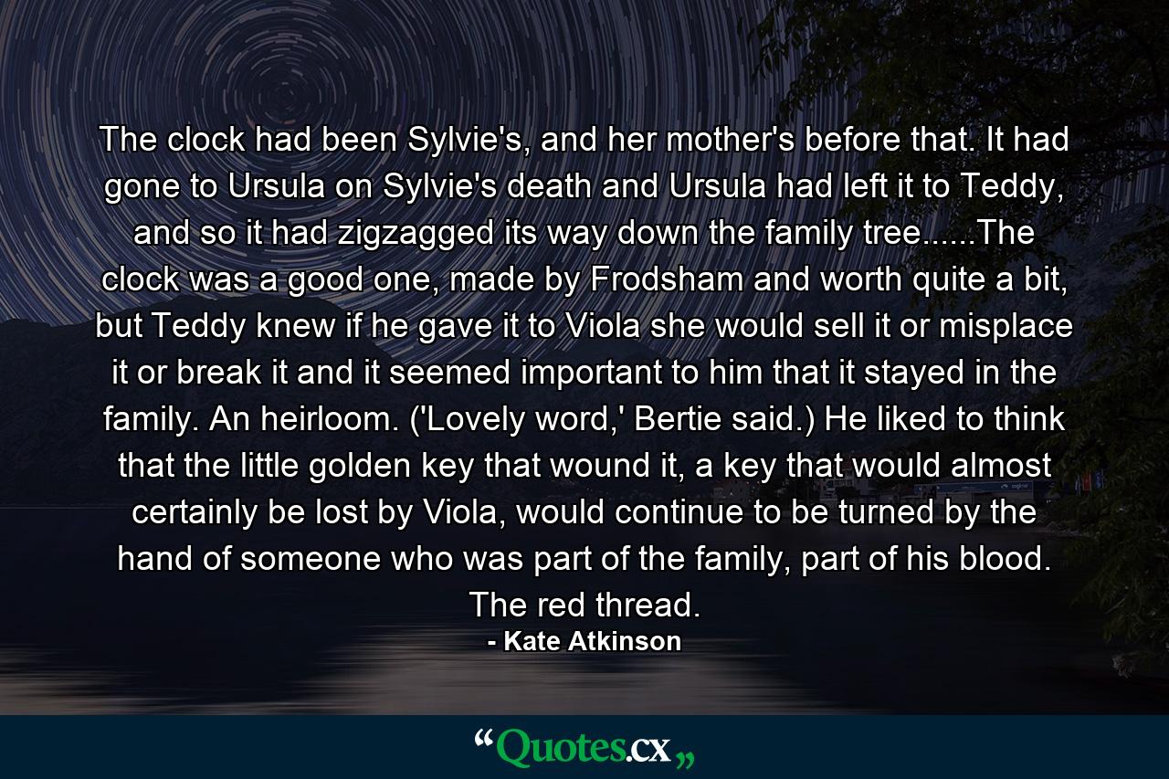 The clock had been Sylvie's, and her mother's before that. It had gone to Ursula on Sylvie's death and Ursula had left it to Teddy, and so it had zigzagged its way down the family tree......The clock was a good one, made by Frodsham and worth quite a bit, but Teddy knew if he gave it to Viola she would sell it or misplace it or break it and it seemed important to him that it stayed in the family. An heirloom. ('Lovely word,' Bertie said.) He liked to think that the little golden key that wound it, a key that would almost certainly be lost by Viola, would continue to be turned by the hand of someone who was part of the family, part of his blood. The red thread. - Quote by Kate Atkinson