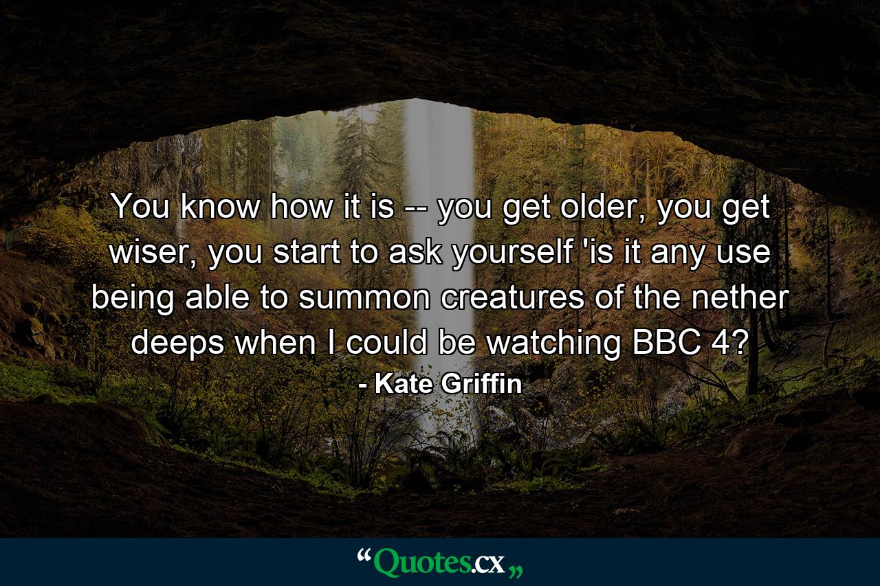 You know how it is -- you get older, you get wiser, you start to ask yourself 'is it any use being able to summon creatures of the nether deeps when I could be watching BBC 4? - Quote by Kate Griffin