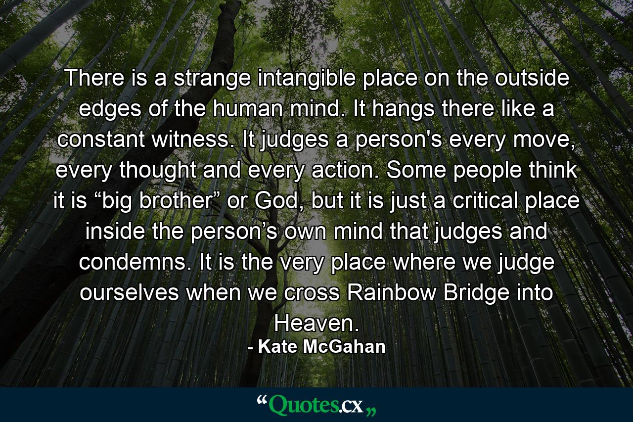 There is a strange intangible place on the outside edges of the human mind. It hangs there like a constant witness. It judges a person's every move, every thought and every action. Some people think it is “big brother” or God, but it is just a critical place inside the person’s own mind that judges and condemns. It is the very place where we judge ourselves when we cross Rainbow Bridge into Heaven. - Quote by Kate McGahan