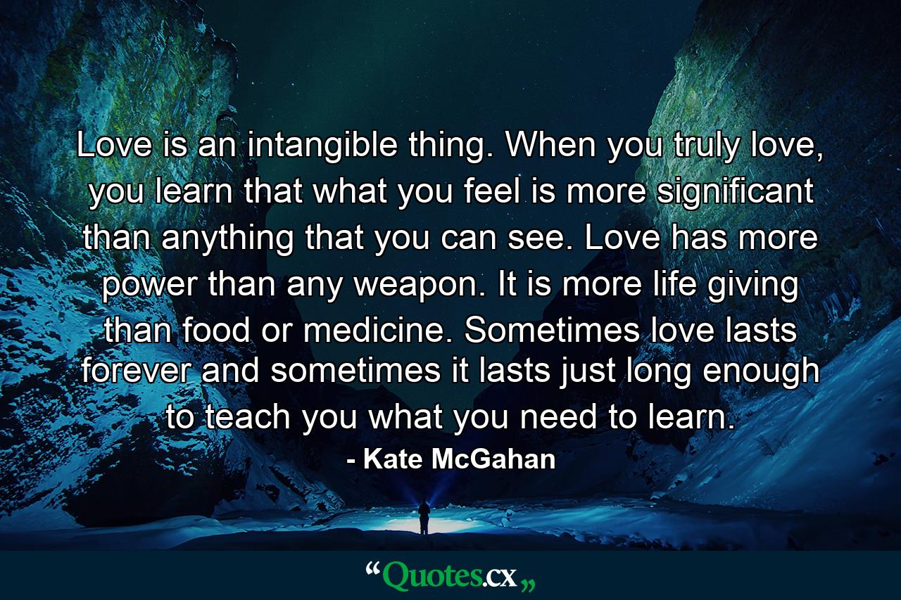 Love is an intangible thing. When you truly love, you learn that what you feel is more significant than anything that you can see. Love has more power than any weapon. It is more life giving than food or medicine. Sometimes love lasts forever and sometimes it lasts just long enough to teach you what you need to learn. - Quote by Kate McGahan