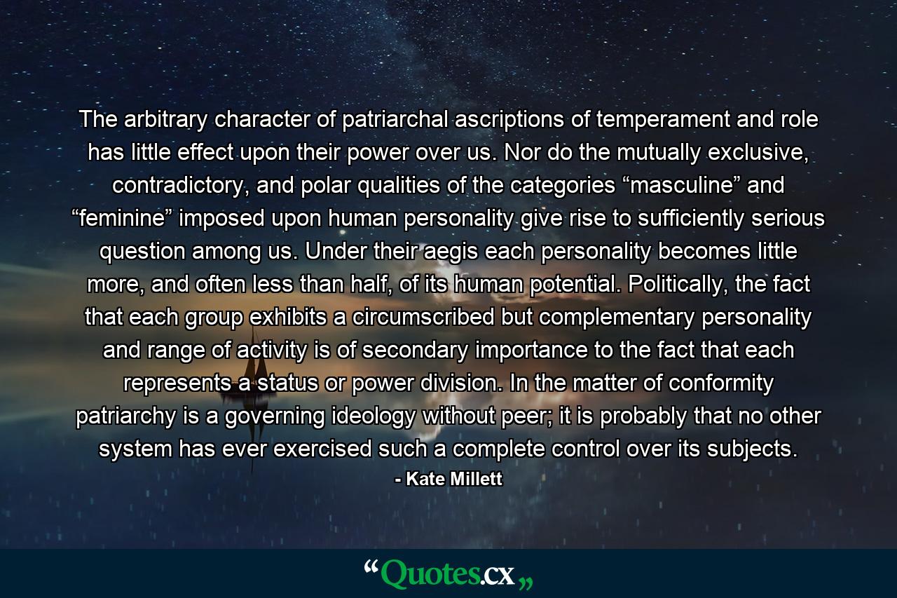 The arbitrary character of patriarchal ascriptions of temperament and role has little effect upon their power over us. Nor do the mutually exclusive, contradictory, and polar qualities of the categories “masculine” and “feminine” imposed upon human personality give rise to sufficiently serious question among us. Under their aegis each personality becomes little more, and often less than half, of its human potential. Politically, the fact that each group exhibits a circumscribed but complementary personality and range of activity is of secondary importance to the fact that each represents a status or power division. In the matter of conformity patriarchy is a governing ideology without peer; it is probably that no other system has ever exercised such a complete control over its subjects. - Quote by Kate Millett