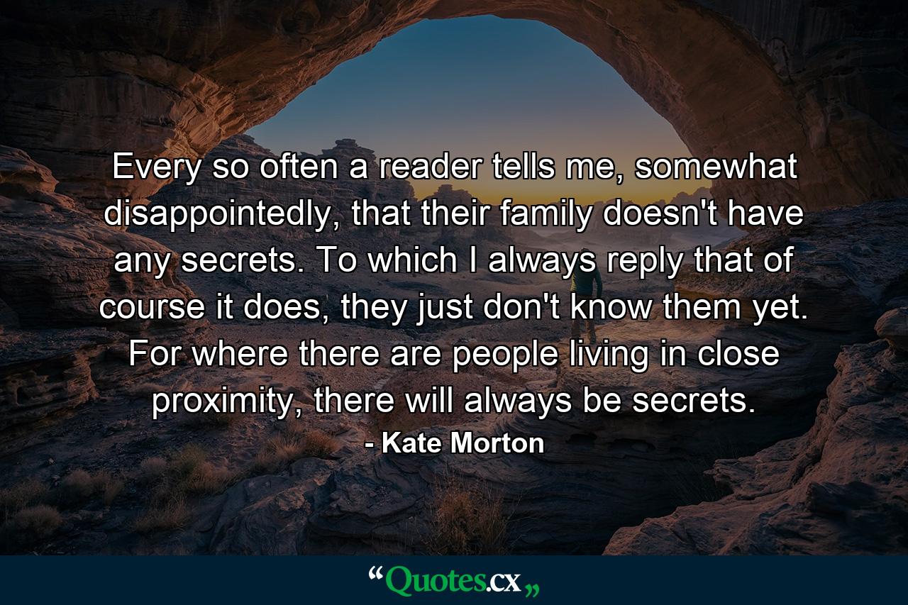 Every so often a reader tells me, somewhat disappointedly, that their family doesn't have any secrets. To which I always reply that of course it does, they just don't know them yet. For where there are people living in close proximity, there will always be secrets. - Quote by Kate Morton