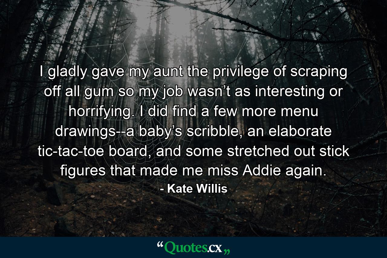 I gladly gave my aunt the privilege of scraping off all gum so my job wasn’t as interesting or horrifying. I did find a few more menu drawings--a baby’s scribble, an elaborate tic-tac-toe board, and some stretched out stick figures that made me miss Addie again. - Quote by Kate Willis