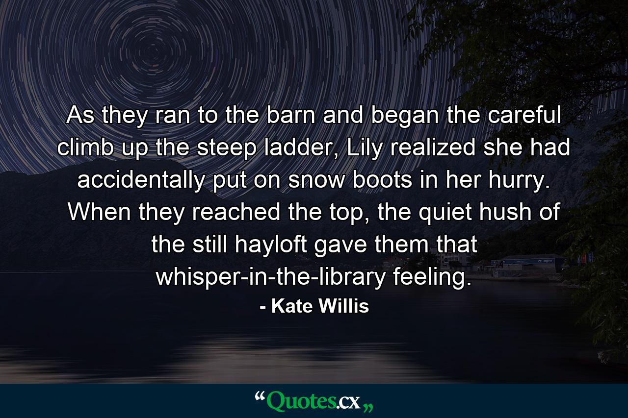 As they ran to the barn and began the careful climb up the steep ladder, Lily realized she had accidentally put on snow boots in her hurry. When they reached the top, the quiet hush of the still hayloft gave them that whisper-in-the-library feeling. - Quote by Kate Willis